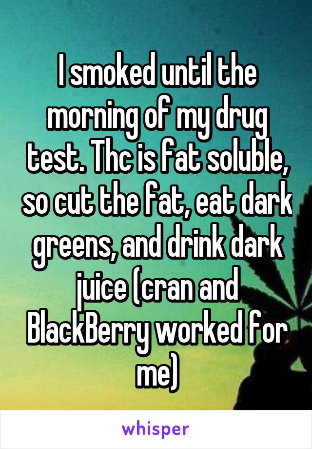 I smoked until the morning of my drug test. Thc is fat soluble, so cut the fat, eat dark greens, and drink dark juice (cran and BlackBerry worked for me)