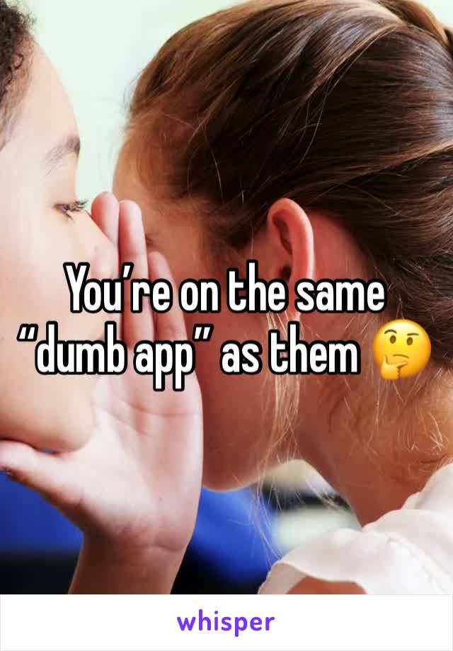 You’re on the same “dumb app” as them 🤔