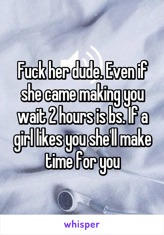 Fuck her dude. Even if she came making you wait 2 hours is bs. If a girl likes you she'll make time for you