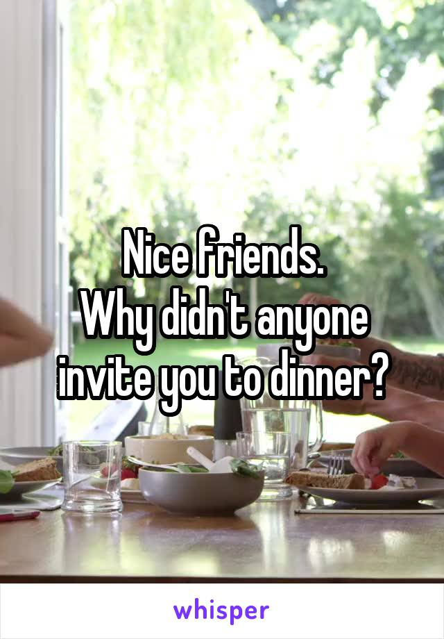 Nice friends.
Why didn't anyone invite you to dinner?