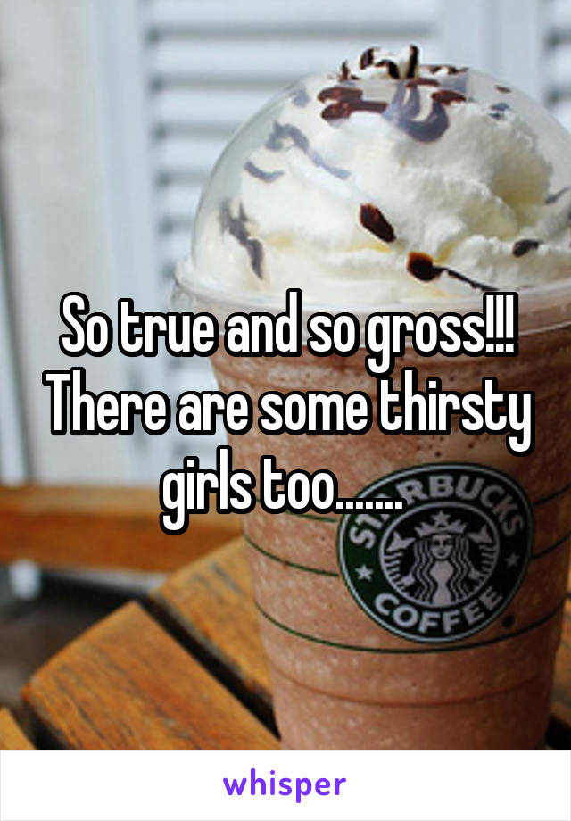So true and so gross!!! There are some thirsty girls too....... 