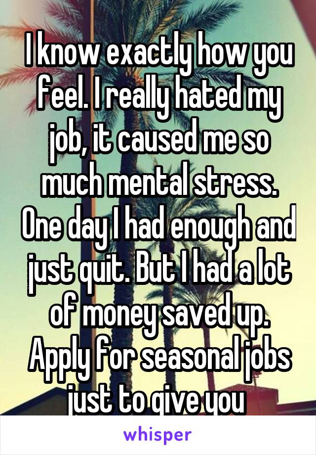 I know exactly how you feel. I really hated my job, it caused me so much mental stress. One day I had enough and just quit. But I had a lot of money saved up. Apply for seasonal jobs just to give you 