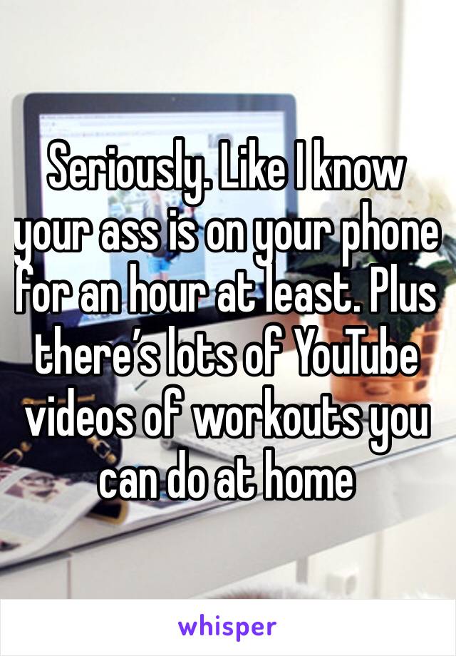 Seriously. Like I know your ass is on your phone for an hour at least. Plus there’s lots of YouTube videos of workouts you can do at home 