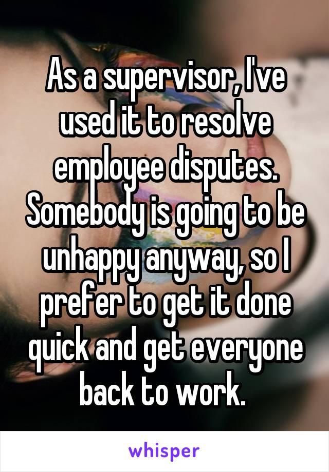 As a supervisor, I've used it to resolve employee disputes. Somebody is going to be unhappy anyway, so I prefer to get it done quick and get everyone back to work. 