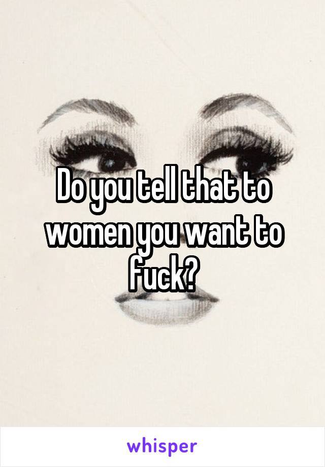 Do you tell that to women you want to fuck?