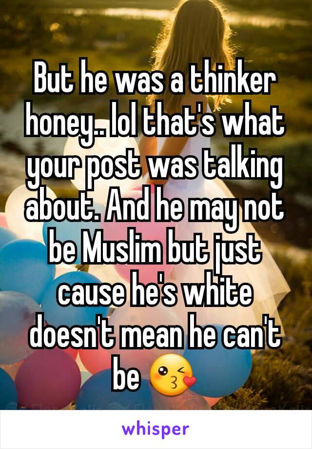 But he was a thinker honey.. lol that's what your post was talking about. And he may not be Muslim but just cause he's white doesn't mean he can't be 😘