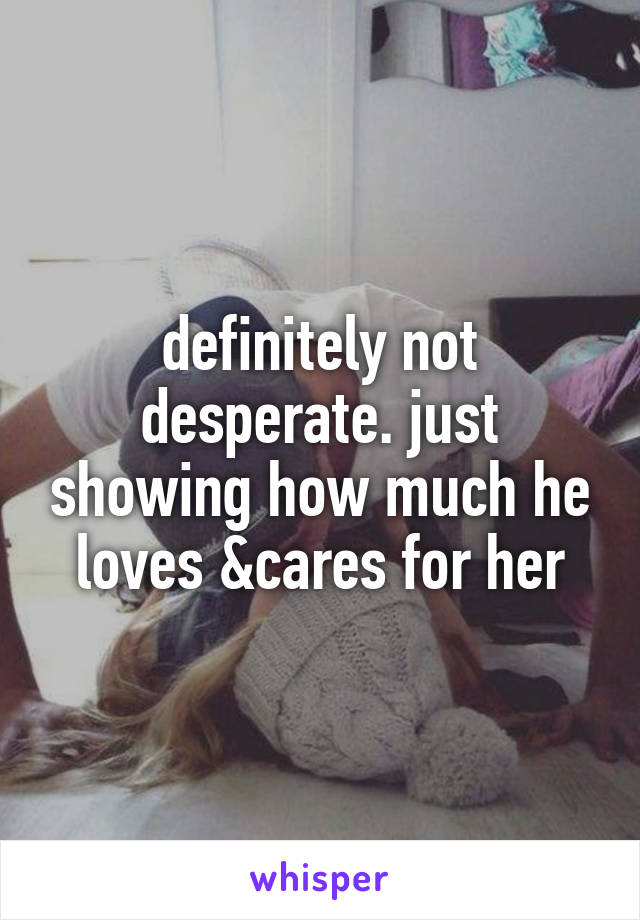 definitely not desperate. just showing how much he loves &cares for her