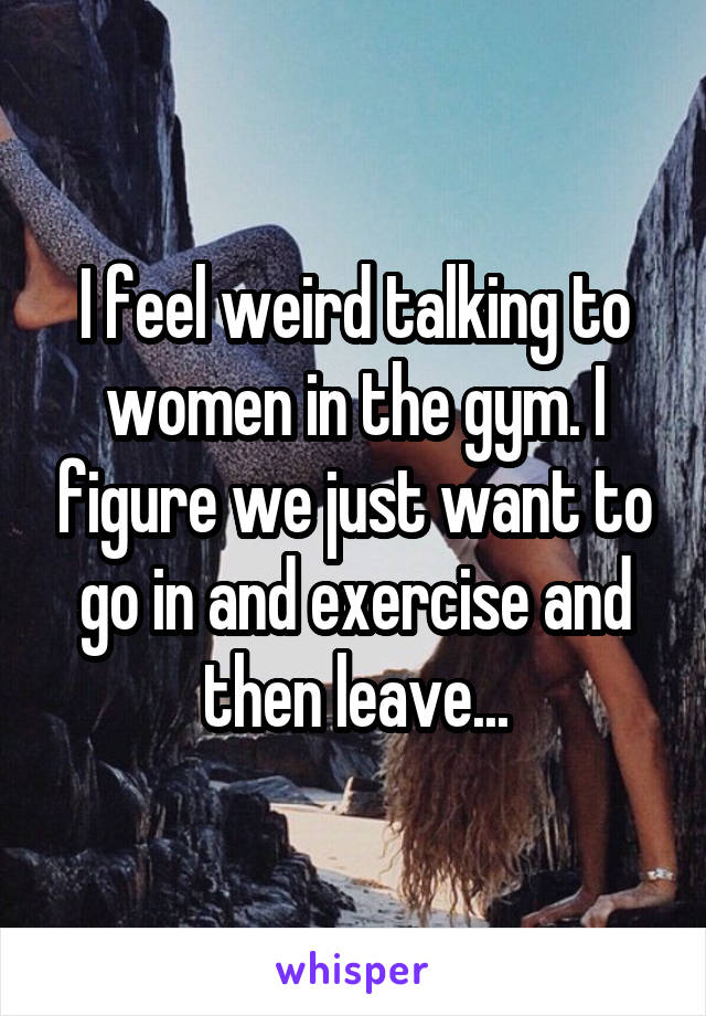 I feel weird talking to women in the gym. I figure we just want to go in and exercise and then leave...