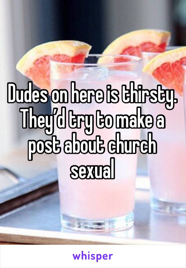 Dudes on here is thirsty. They’d try to make a post about church sexual