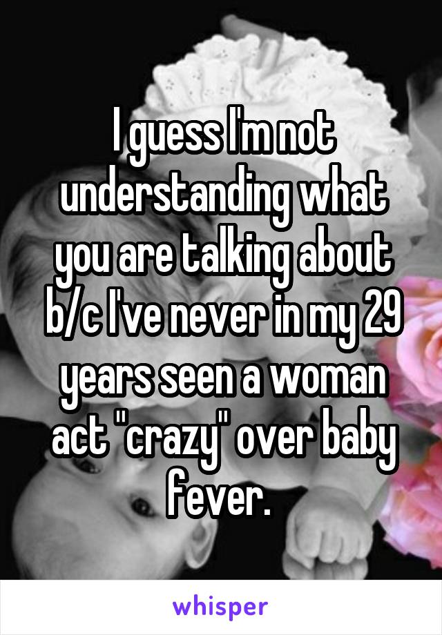 I guess I'm not understanding what you are talking about b/c I've never in my 29 years seen a woman act "crazy" over baby fever. 