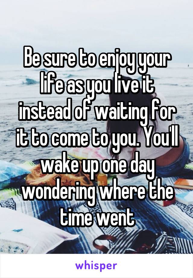 Be sure to enjoy your life as you live it instead of waiting for it to come to you. You'll wake up one day wondering where the time went