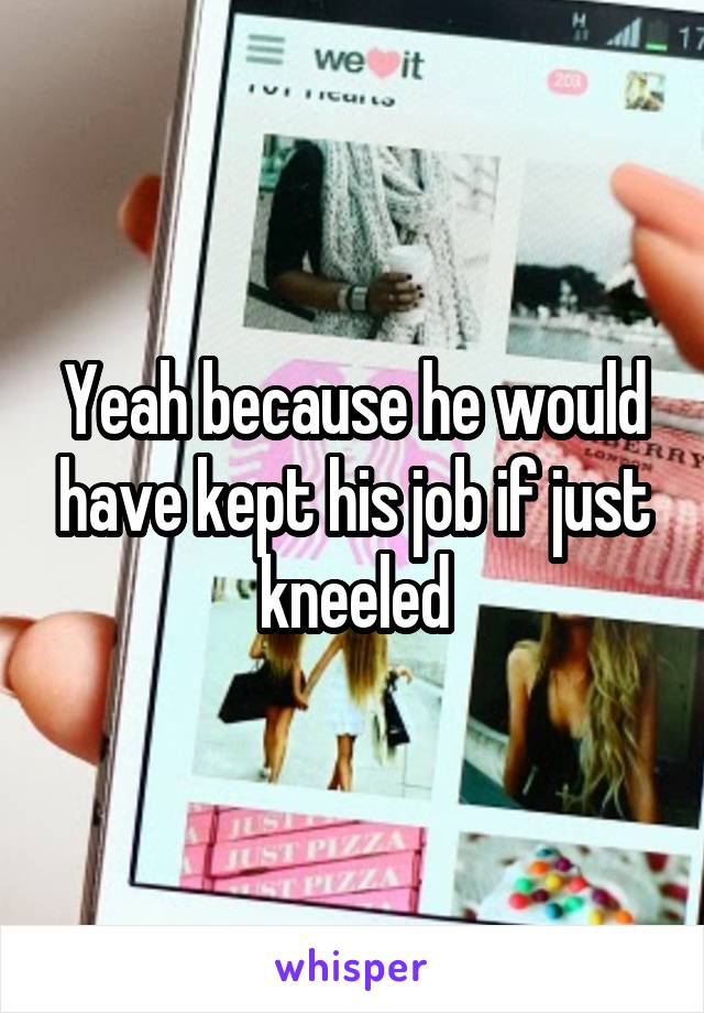 Yeah because he would have kept his job if just kneeled