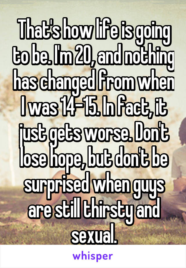 That's how life is going to be. I'm 20, and nothing has changed from when I was 14-15. In fact, it just gets worse. Don't lose hope, but don't be surprised when guys are still thirsty and sexual.
