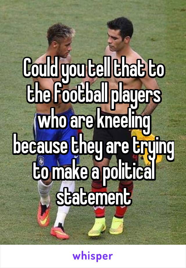 Could you tell that to the football players who are kneeling because they are trying to make a political statement
