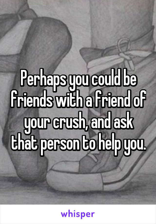 Perhaps you could be friends with a friend of your crush, and ask that person to help you.