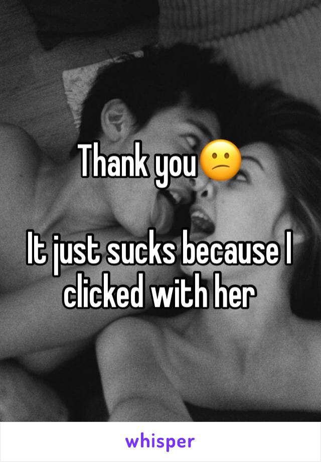 Thank you😕

It just sucks because I clicked with her