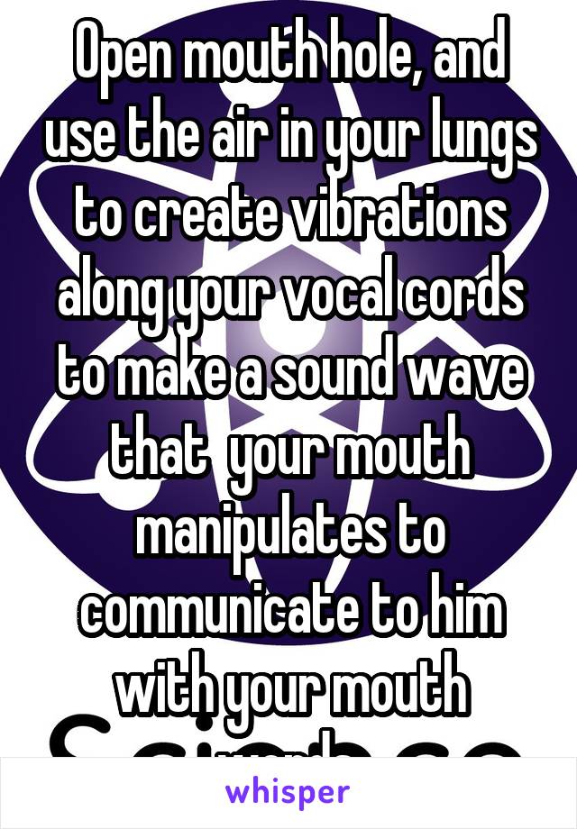 Open mouth hole, and use the air in your lungs to create vibrations along your vocal cords to make a sound wave that  your mouth manipulates to communicate to him with your mouth words.