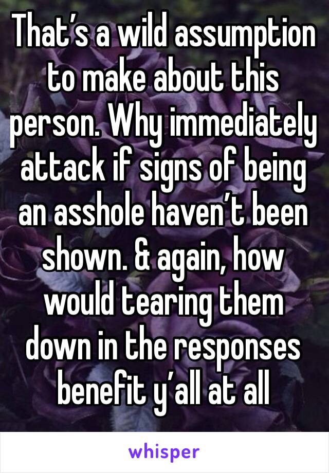 That’s a wild assumption to make about this person. Why immediately attack if signs of being an asshole haven’t been shown. & again, how would tearing them down in the responses benefit y’all at all