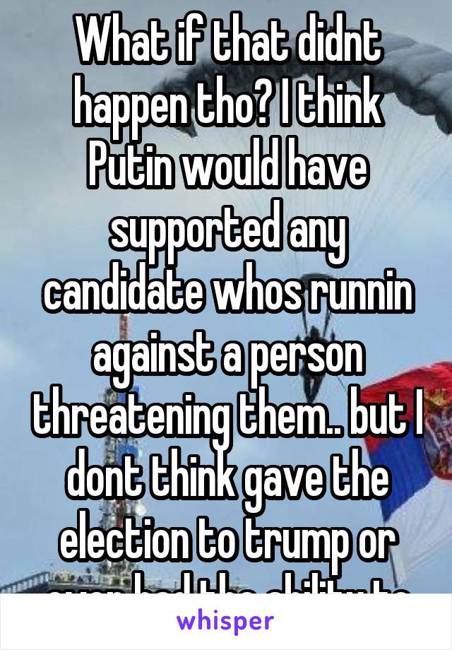What if that didnt happen tho? I think Putin would have supported any candidate whos runnin against a person threatening them.. but I dont think gave the election to trump or even had the ability to