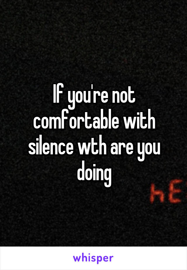 If you're not comfortable with silence wth are you doing