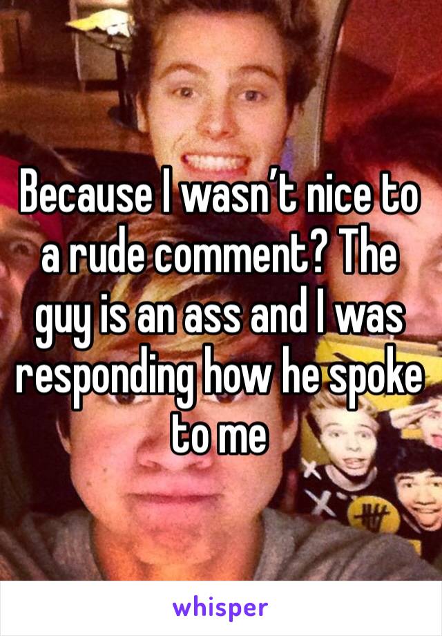 Because I wasn’t nice to a rude comment? The guy is an ass and I was responding how he spoke to me