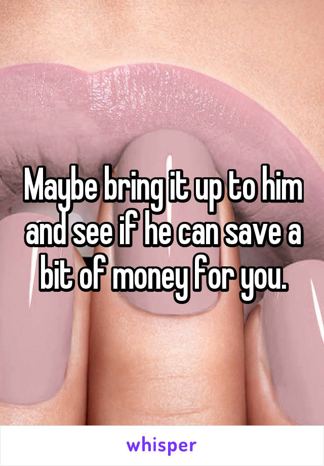 Maybe bring it up to him and see if he can save a bit of money for you.
