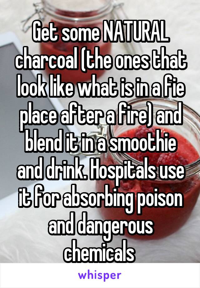 Get some NATURAL charcoal (the ones that look like what is in a fie place after a fire) and blend it in a smoothie and drink. Hospitals use it for absorbing poison and dangerous chemicals 