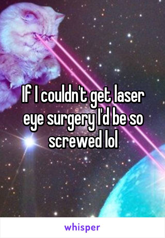 If I couldn't get laser eye surgery I'd be so screwed lol