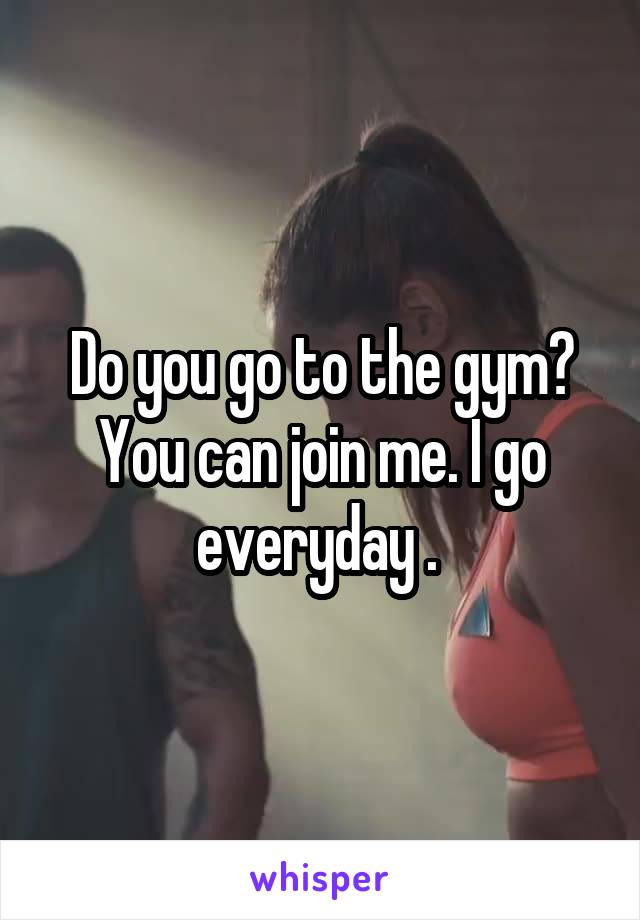 Do you go to the gym? You can join me. I go everyday . 
