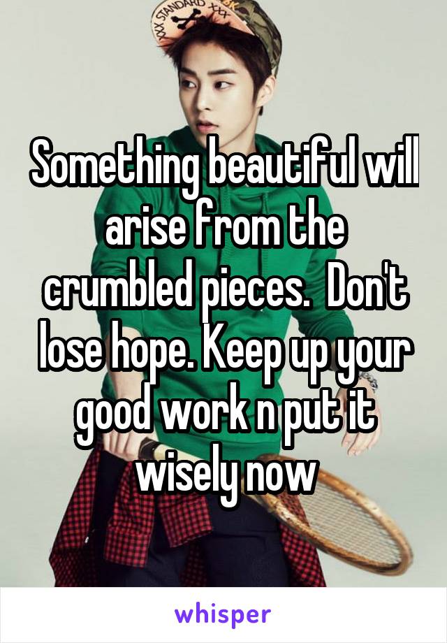 Something beautiful will arise from the crumbled pieces.  Don't lose hope. Keep up your good work n put it wisely now