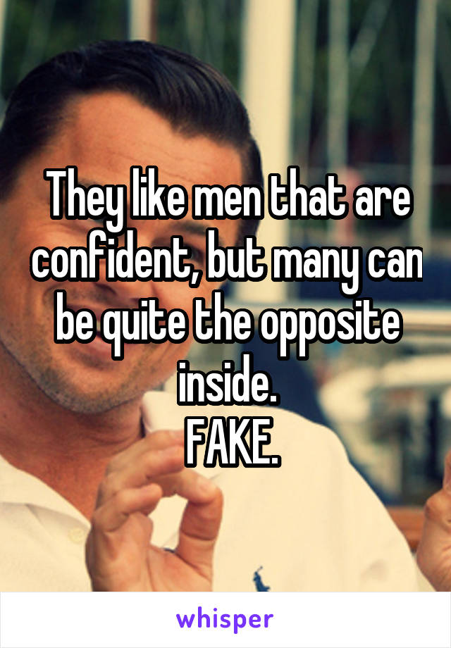 They like men that are confident, but many can be quite the opposite inside.
 FAKE.