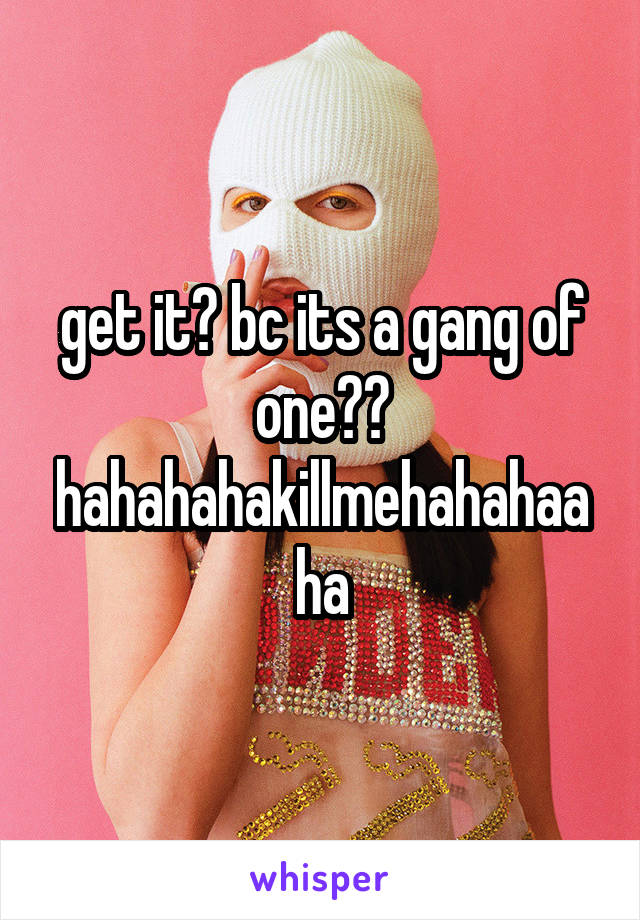 get it? bc its a gang of one?? hahahahakillmehahahaaha