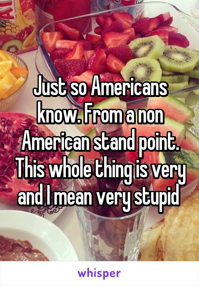 Just so Americans know. From a non American stand point. This whole thing is very and I mean very stupid 