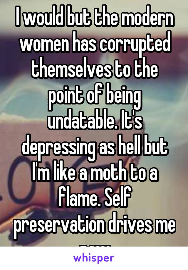 I would but the modern women has corrupted themselves to the point of being undatable. It's depressing as hell but I'm like a moth to a flame. Self preservation drives me now
