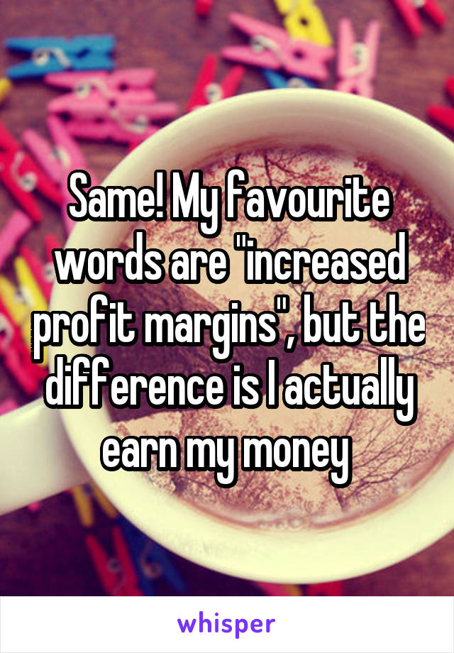 Same! My favourite words are "increased profit margins", but the difference is I actually earn my money 