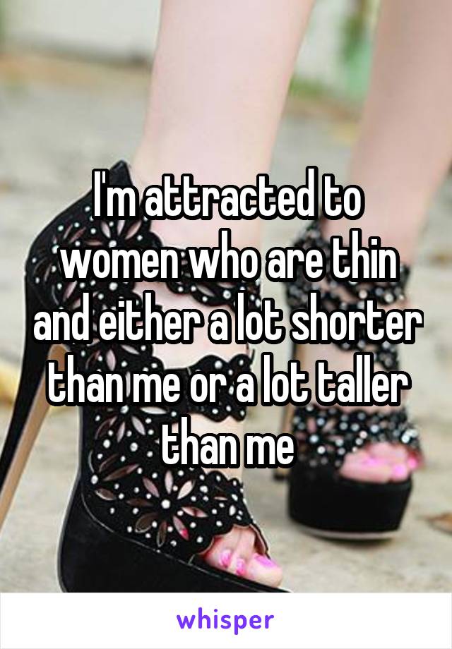 I'm attracted to women who are thin and either a lot shorter than me or a lot taller than me