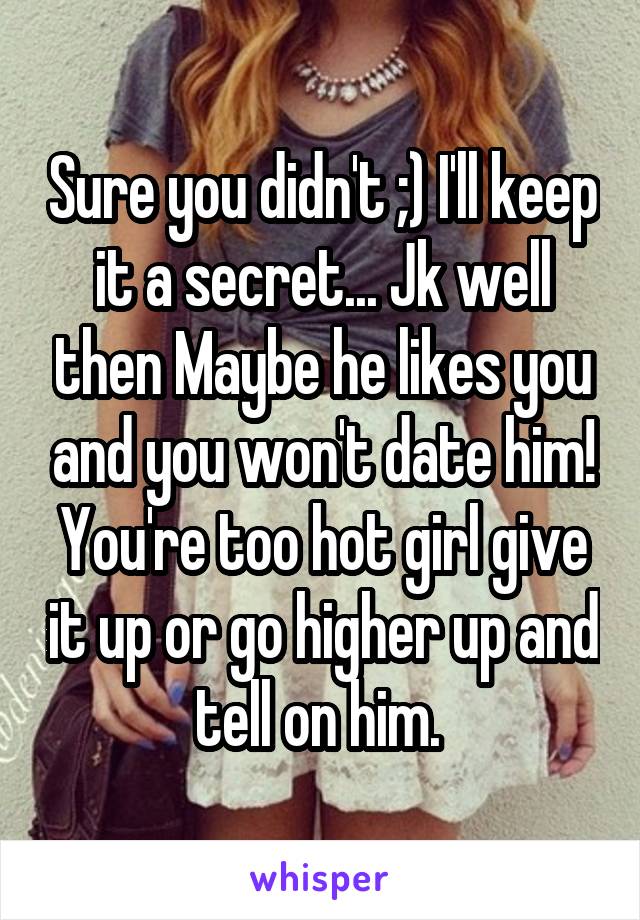 Sure you didn't ;) I'll keep it a secret... Jk well then Maybe he likes you and you won't date him! You're too hot girl give it up or go higher up and tell on him. 