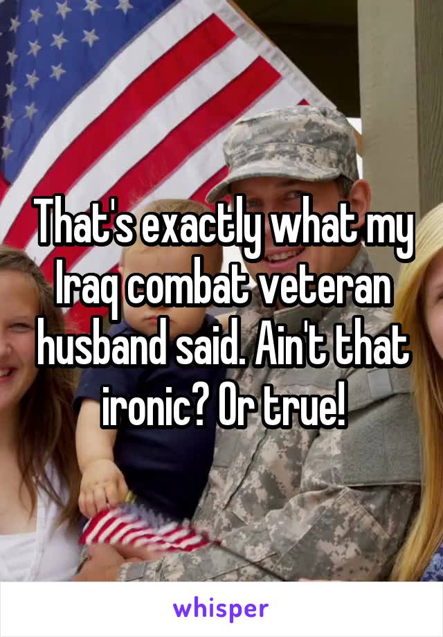That's exactly what my Iraq combat veteran husband said. Ain't that ironic? Or true!