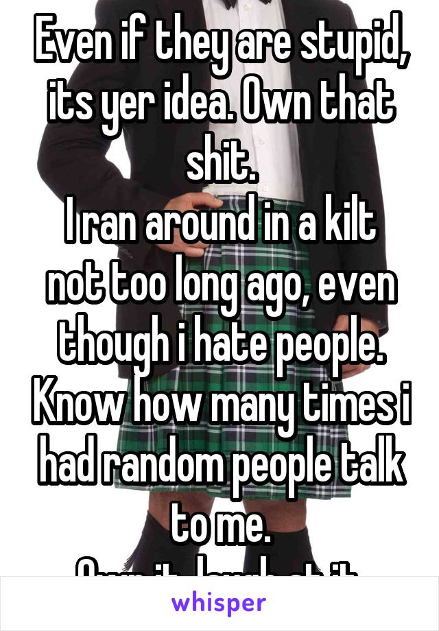 Even if they are stupid, its yer idea. Own that shit.
I ran around in a kilt not too long ago, even though i hate people. Know how many times i had random people talk to me.
Own it, laugh at it.