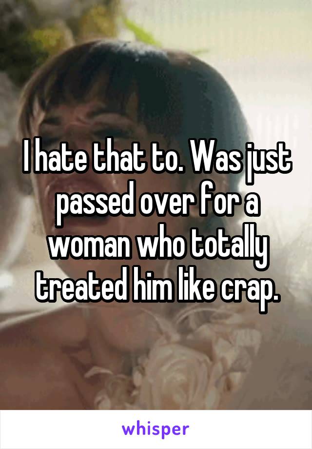 I hate that to. Was just passed over for a woman who totally treated him like crap.