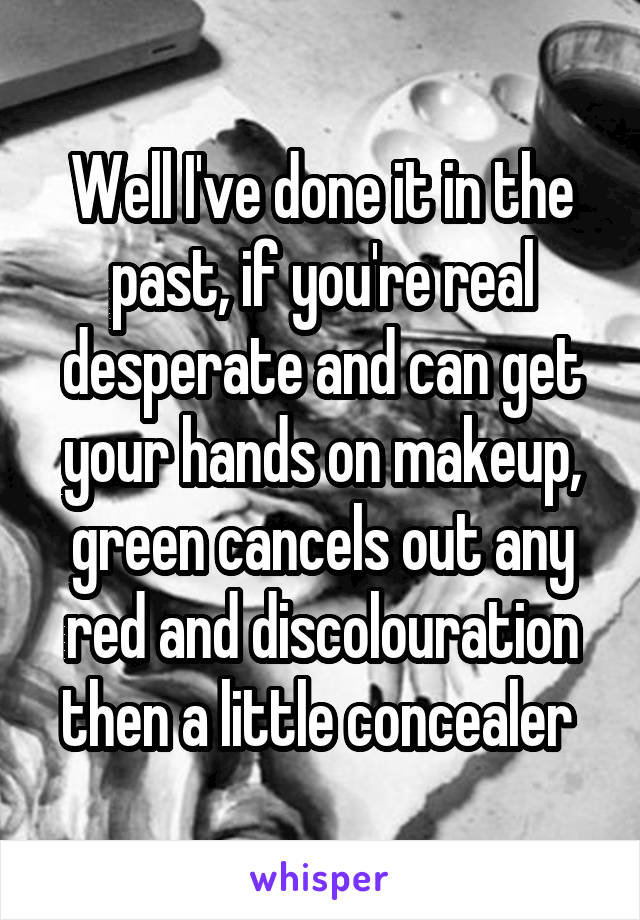 Well I've done it in the past, if you're real desperate and can get your hands on makeup, green cancels out any red and discolouration then a little concealer 