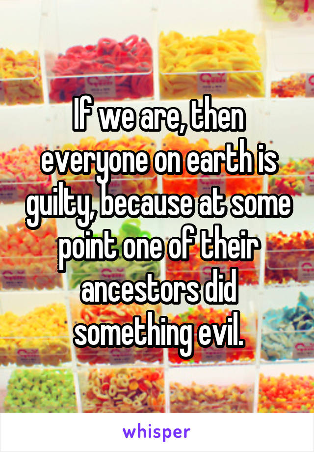 If we are, then everyone on earth is guilty, because at some point one of their ancestors did something evil.