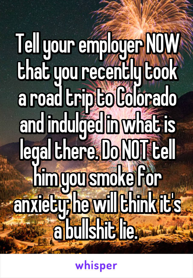 Tell your employer NOW that you recently took a road trip to Colorado and indulged in what is legal there. Do NOT tell him you smoke for anxiety; he will think it's a bullshit lie. 