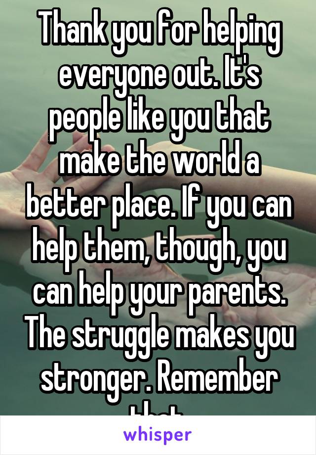 Thank you for helping everyone out. It's people like you that make the world a better place. If you can help them, though, you can help your parents. The struggle makes you stronger. Remember that.