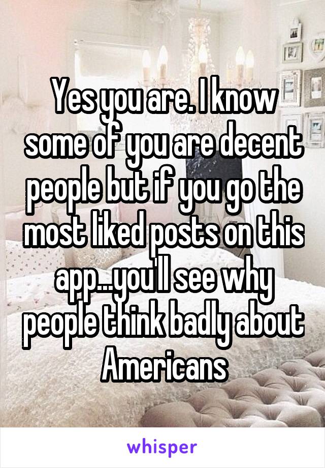 Yes you are. I know some of you are decent people but if you go the most liked posts on this app...you'll see why people think badly about Americans