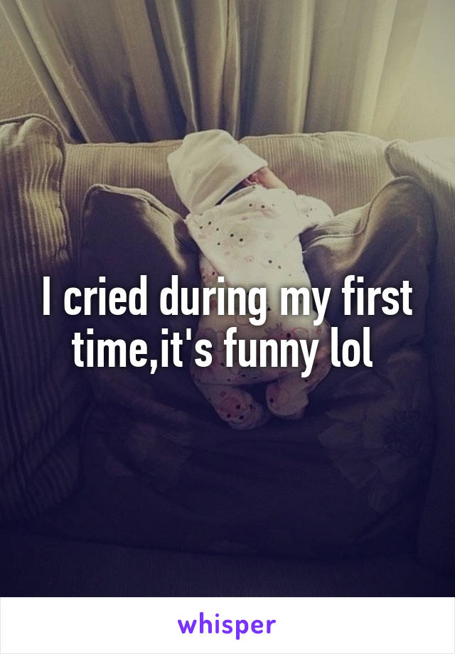 I cried during my first time,it's funny lol 