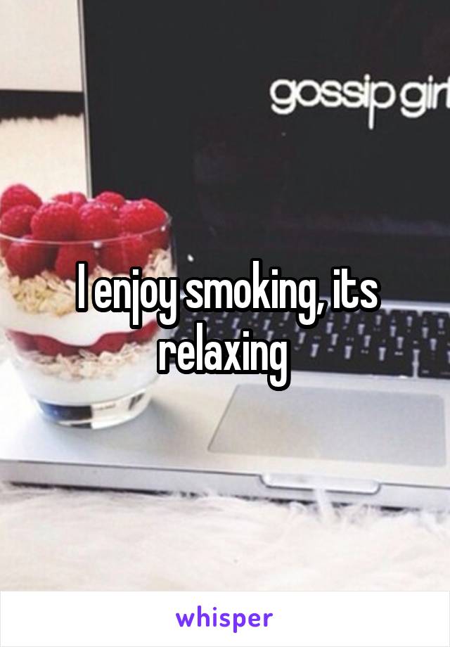 I enjoy smoking, its relaxing 