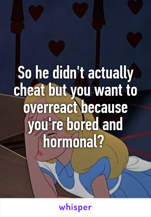 So he didn't actually cheat but you want to overreact because you're bored and hormonal? 