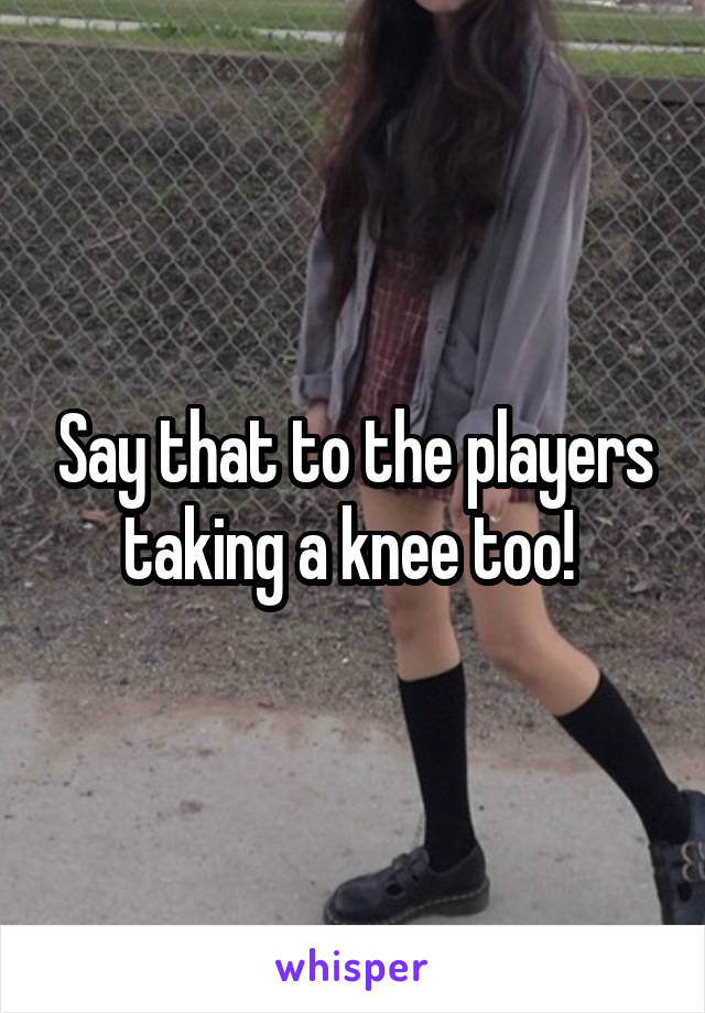 Say that to the players taking a knee too! 