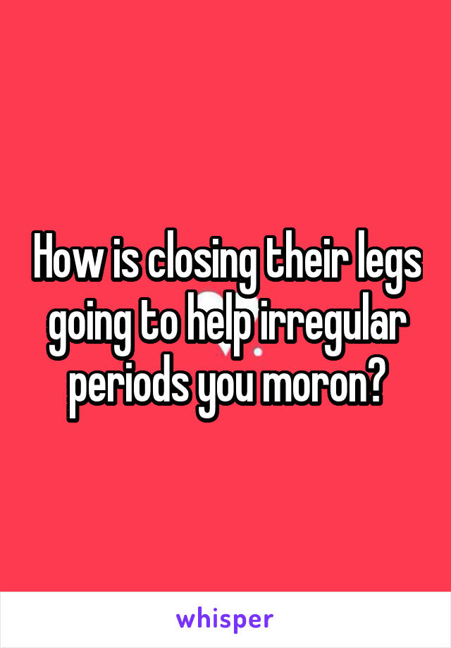 How is closing their legs going to help irregular periods you moron?